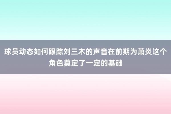 球员动态如何跟踪刘三木的声音在前期为萧炎这个角色奠定了一定的基础