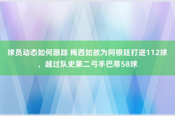 球员动态如何跟踪 梅西如故为阿根廷打进112球，越过队史第二弓手巴蒂58球