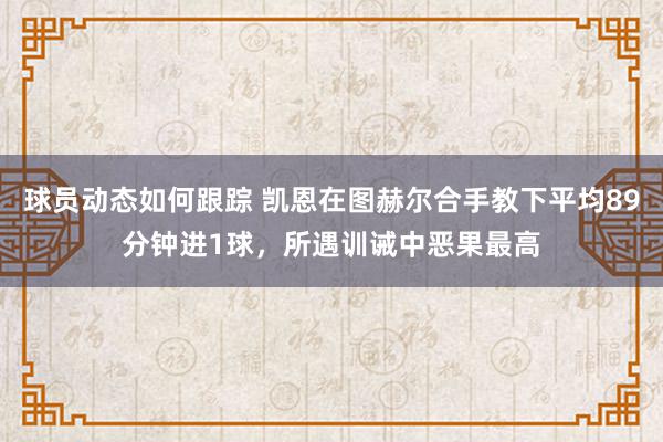 球员动态如何跟踪 凯恩在图赫尔合手教下平均89分钟进1球，所遇训诫中恶果最高