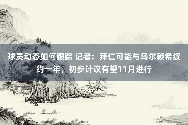 球员动态如何跟踪 记者：拜仁可能与乌尔赖希续约一年，初步计议有望11月进行