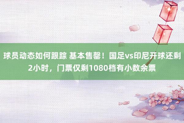 球员动态如何跟踪 基本售罄！国足vs印尼开球还剩2小时，门票仅剩1080档有小数余票