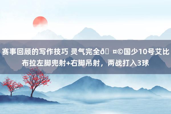 赛事回顾的写作技巧 灵气完全🤩国少10号艾比布拉左脚兜射+右脚吊射，两战打入3球