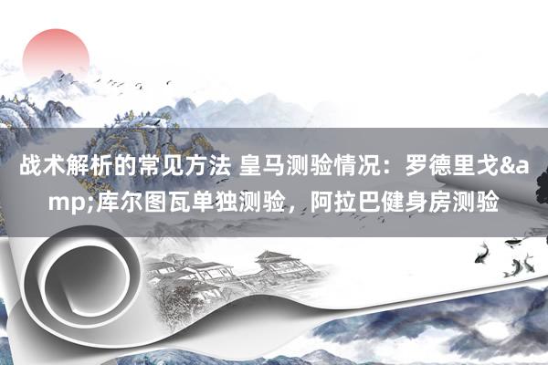 战术解析的常见方法 皇马测验情况：罗德里戈&库尔图瓦单独测验，阿拉巴健身房测验