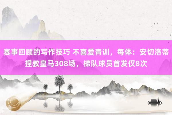 赛事回顾的写作技巧 不喜爱青训，每体：安切洛蒂捏教皇马308场，梯队球员首发仅8次