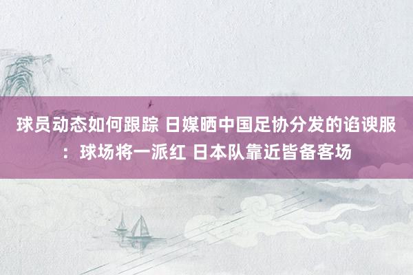 球员动态如何跟踪 日媒晒中国足协分发的谄谀服：球场将一派红 日本队靠近皆备客场