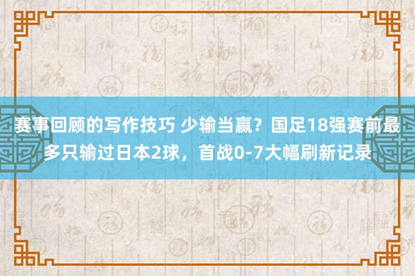 赛事回顾的写作技巧 少输当赢？国足18强赛前最多只输过日本2球，首战0-7大幅刷新记录