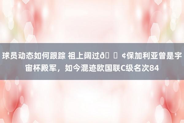 球员动态如何跟踪 祖上阔过😢保加利亚曾是宇宙杯殿军，如今混迹欧国联C级名次84