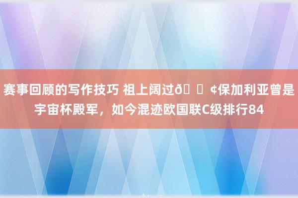 赛事回顾的写作技巧 祖上阔过😢保加利亚曾是宇宙杯殿军，如今混迹欧国联C级排行84