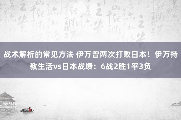 战术解析的常见方法 伊万曾两次打败日本！伊万持教生活vs日本战绩：6战2胜1平3负