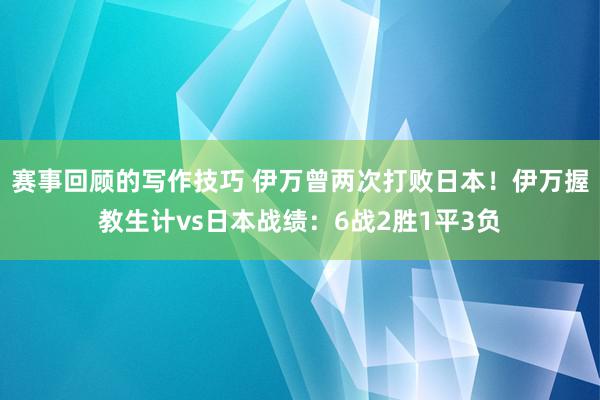 赛事回顾的写作技巧 伊万曾两次打败日本！伊万握教生计vs日本战绩：6战2胜1平3负