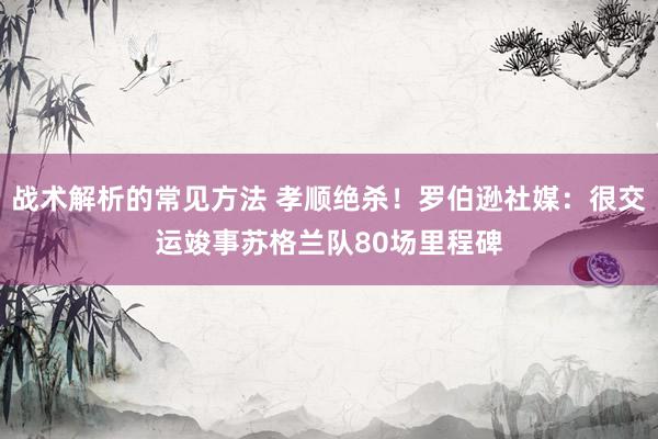 战术解析的常见方法 孝顺绝杀！罗伯逊社媒：很交运竣事苏格兰队80场里程碑