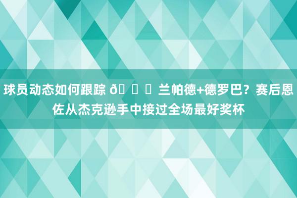 球员动态如何跟踪 😁兰帕德+德罗巴？赛后恩佐从杰克逊手中接过全场最好奖杯