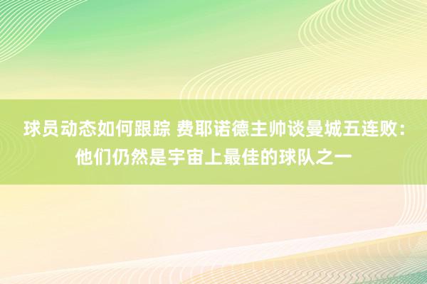 球员动态如何跟踪 费耶诺德主帅谈曼城五连败：他们仍然是宇宙上最佳的球队之一