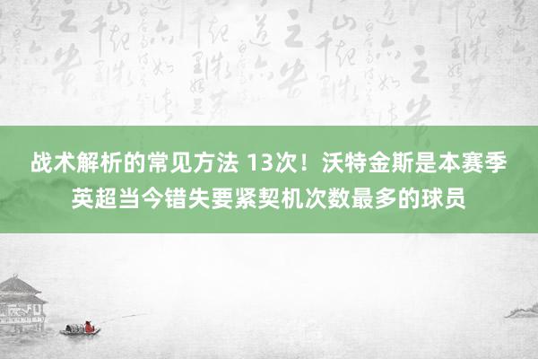 战术解析的常见方法 13次！沃特金斯是本赛季英超当今错失要紧契机次数最多的球员