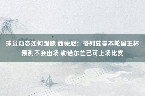 球员动态如何跟踪 西蒙尼：格列兹曼本轮国王杯预测不会出场 勒诺尔芒已可上场比赛