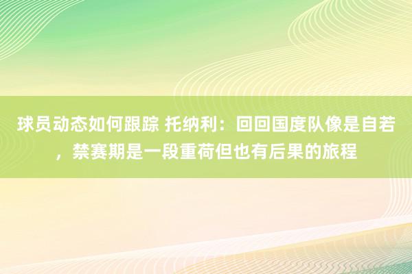 球员动态如何跟踪 托纳利：回回国度队像是自若，禁赛期是一段重荷但也有后果的旅程