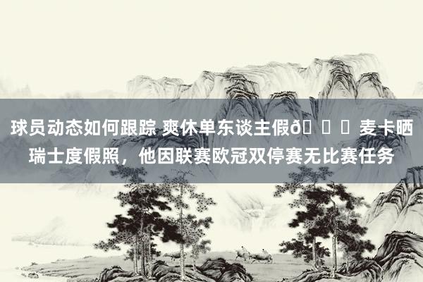 球员动态如何跟踪 爽休单东谈主假😀麦卡晒瑞士度假照，他因联赛欧冠双停赛无比赛任务