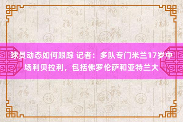 球员动态如何跟踪 记者：多队专门米兰17岁中场利贝拉利，包括佛罗伦萨和亚特兰大