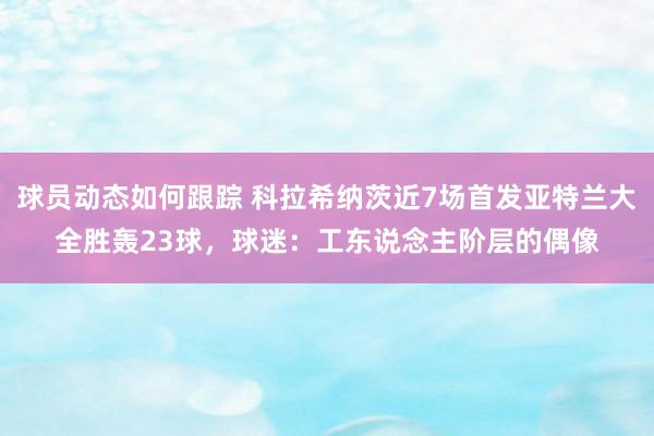 球员动态如何跟踪 科拉希纳茨近7场首发亚特兰大全胜轰23球，球迷：工东说念主阶层的偶像