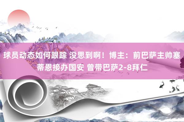 球员动态如何跟踪 没思到啊！博主：前巴萨主帅塞蒂恩接办国安 曾带巴萨2-8拜仁