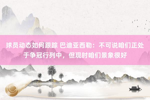 球员动态如何跟踪 巴迪亚西勒：不可说咱们正处于争冠行列中，但现时咱们景象很好