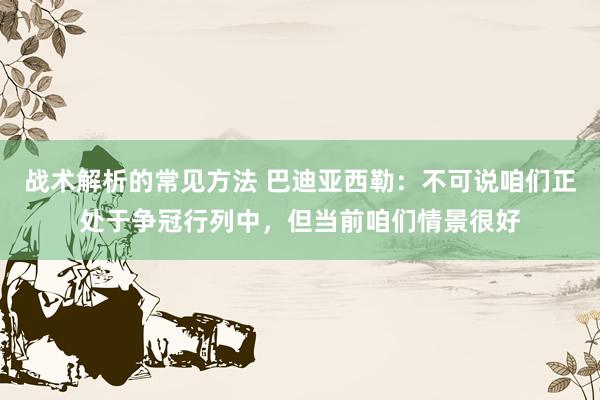 战术解析的常见方法 巴迪亚西勒：不可说咱们正处于争冠行列中，但当前咱们情景很好