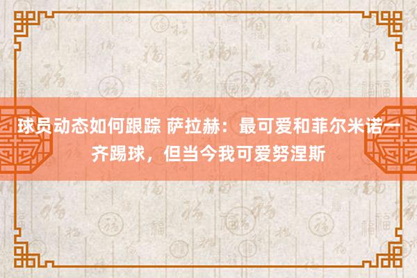 球员动态如何跟踪 萨拉赫：最可爱和菲尔米诺一齐踢球，但当今我可爱努涅斯