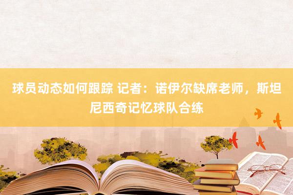 球员动态如何跟踪 记者：诺伊尔缺席老师，斯坦尼西奇记忆球队合练