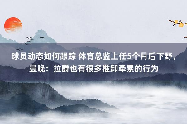 球员动态如何跟踪 体育总监上任5个月后下野，曼晚：拉爵也有很多推卸牵累的行为