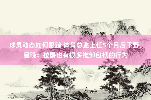 球员动态如何跟踪 体育总监上任5个月后下野，曼晚：拉爵也有很多推卸包袱的行为