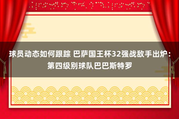 球员动态如何跟踪 巴萨国王杯32强战敌手出炉：第四级别球队巴巴斯特罗