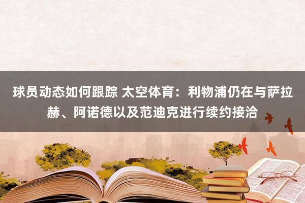 球员动态如何跟踪 太空体育：利物浦仍在与萨拉赫、阿诺德以及范迪克进行续约接洽