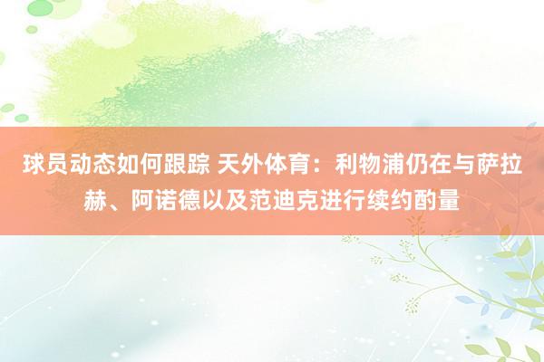 球员动态如何跟踪 天外体育：利物浦仍在与萨拉赫、阿诺德以及范迪克进行续约酌量