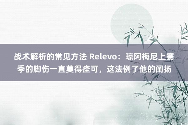 战术解析的常见方法 Relevo：琼阿梅尼上赛季的脚伤一直莫得痊可，这法例了他的阐扬