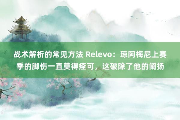 战术解析的常见方法 Relevo：琼阿梅尼上赛季的脚伤一直莫得痊可，这破除了他的阐扬