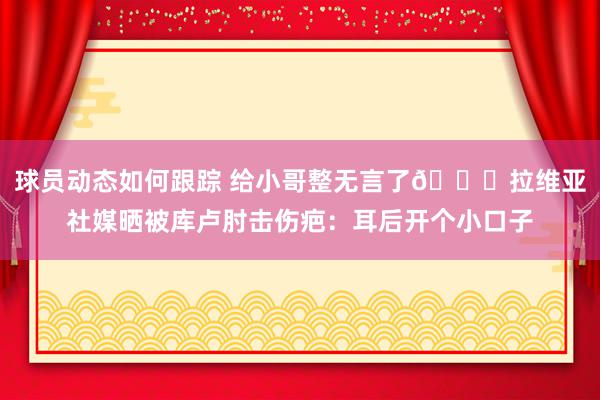 球员动态如何跟踪 给小哥整无言了😅拉维亚社媒晒被库卢肘击伤疤：耳后开个小口子