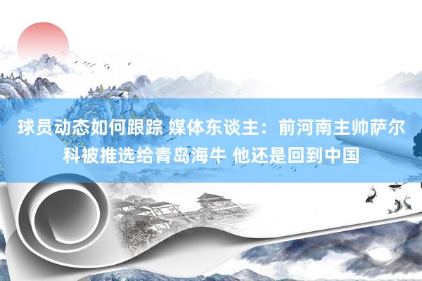 球员动态如何跟踪 媒体东谈主：前河南主帅萨尔科被推选给青岛海牛 他还是回到中国