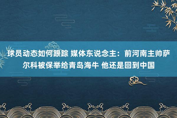 球员动态如何跟踪 媒体东说念主：前河南主帅萨尔科被保举给青岛海牛 他还是回到中国