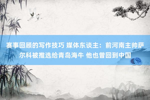 赛事回顾的写作技巧 媒体东谈主：前河南主帅萨尔科被推选给青岛海牛 他也曾回到中国