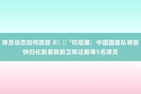 球员动态如何跟踪 😲印尼媒：中国国度队将很快归化前曼联前卫陈达毅等5名球员