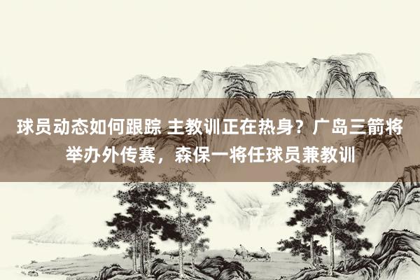 球员动态如何跟踪 主教训正在热身？广岛三箭将举办外传赛，森保一将任球员兼教训