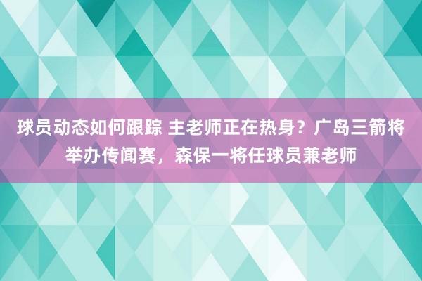 球员动态如何跟踪 主老师正在热身？广岛三箭将举办传闻赛，森保一将任球员兼老师