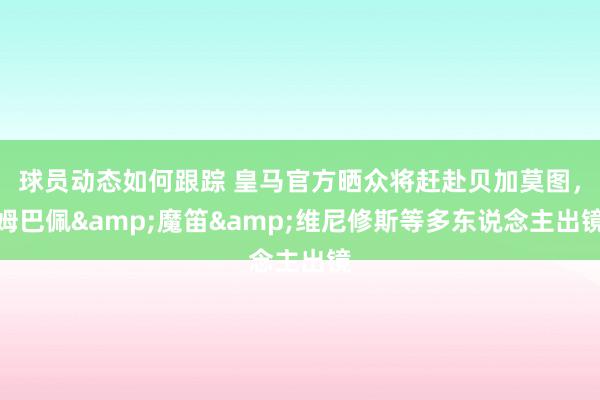 球员动态如何跟踪 皇马官方晒众将赶赴贝加莫图，姆巴佩&魔笛&维尼修斯等多东说念主出镜