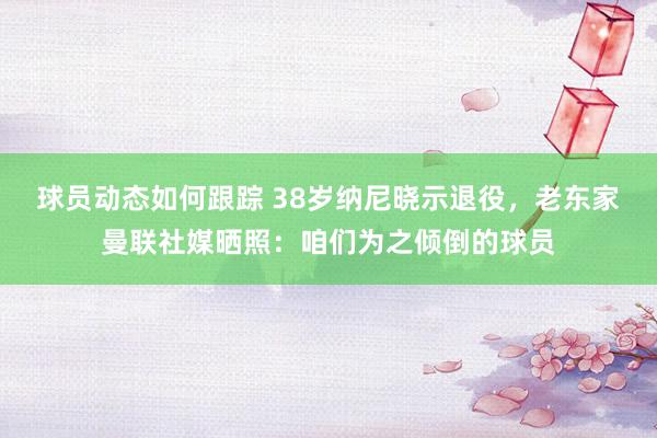 球员动态如何跟踪 38岁纳尼晓示退役，老东家曼联社媒晒照：咱们为之倾倒的球员