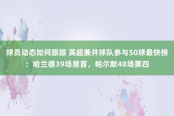 球员动态如何跟踪 英超兼并球队参与50球最快榜：哈兰德39场居首，帕尔默48场第四