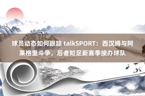 球员动态如何跟踪 talkSPORT：西汉姆与阿莱格里斗争，后者知足新赛季接办球队