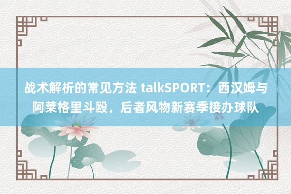 战术解析的常见方法 talkSPORT：西汉姆与阿莱格里斗殴，后者风物新赛季接办球队