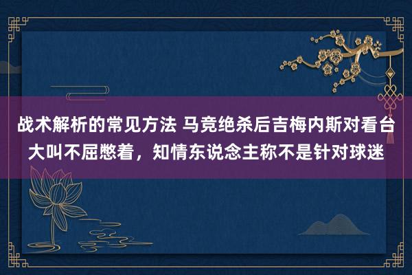 战术解析的常见方法 马竞绝杀后吉梅内斯对看台大叫不屈憋着，知情东说念主称不是针对球迷