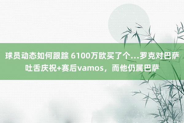 球员动态如何跟踪 6100万欧买了个…罗克对巴萨吐舌庆祝+赛后vamos，而他仍属巴萨