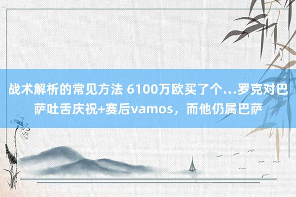 战术解析的常见方法 6100万欧买了个…罗克对巴萨吐舌庆祝+赛后vamos，而他仍属巴萨